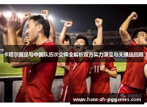 卡塔尔国足与中国队历次交锋全解析双方实力演变与关键战回顾 卡塔尔国足与中国队历次交锋全解析双方实力演变与关键战回顾