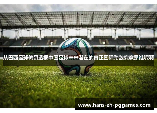 从巴西足球传奇透视中国足球未来潜在的真正国际劲敌究竟是谁呢啊 从巴西足球传奇透视中国足球未来潜在的真正国际劲敌究竟是谁呢啊