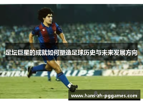 足坛巨星的成就如何塑造足球历史与未来发展方向 足坛巨星的成就如何塑造足球历史与未来发展方向