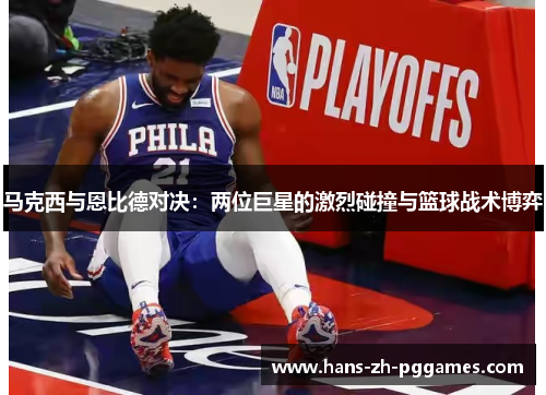 马克西与恩比德对决:两位巨星的激烈碰撞与篮球战术博弈 马克西与恩比德对决:两位巨星的激烈碰撞与篮球战术博弈