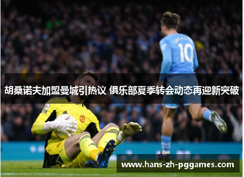 胡桑诺夫加盟曼城引热议 俱乐部夏季转会动态再迎新突破 胡桑诺夫加盟曼城引热议 俱乐部夏季转会动态再迎新突破