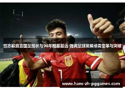 范志毅直言国足现状与94年相差甚远 强调足球发展亟需变革与突破