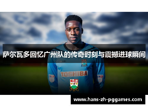 萨尔瓦多回忆广州队的传奇时刻与震撼进球瞬间 萨尔瓦多回忆广州队的传奇时刻与震撼进球瞬间