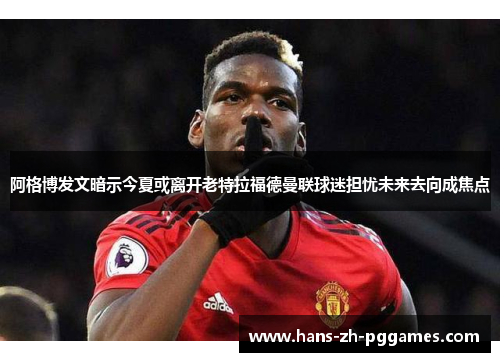阿格博发文暗示今夏或离开老特拉福德曼联球迷担忧未来去向成焦点